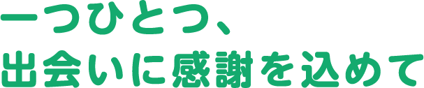 一つひとつ、出会いに感謝を込めて